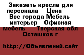 Заказать кресла для персонала  › Цена ­ 1 - Все города Мебель, интерьер » Офисная мебель   . Тверская обл.,Осташков г.